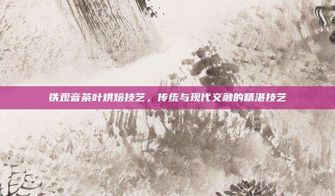 铁观音茶叶烘焙技艺，传统与现代交融的精湛技艺