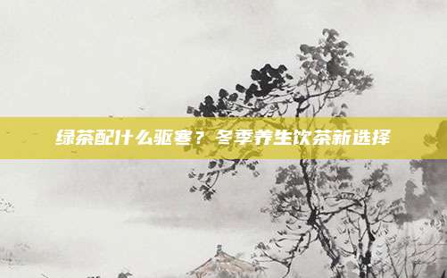 绿茶配什么驱寒？冬季养生饮茶新选择