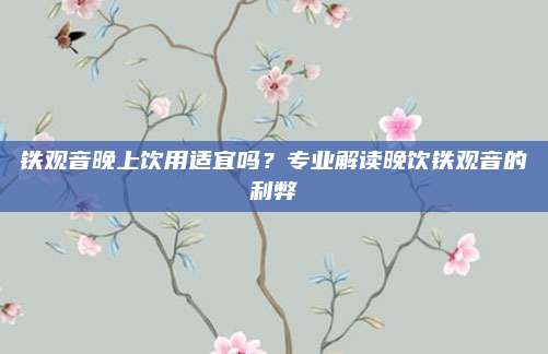 铁观音晚上饮用适宜吗？专业解读晚饮铁观音的利弊