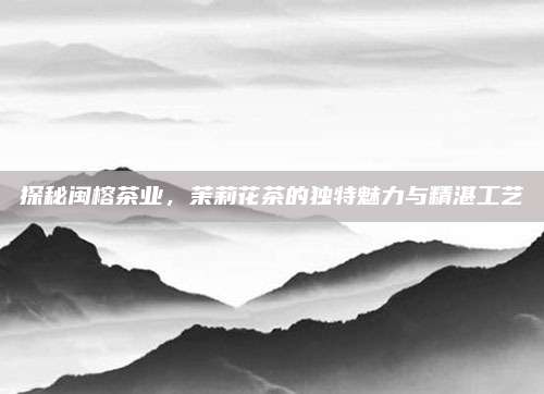 探秘闽榕茶业，茉莉花茶的独特魅力与精湛工艺