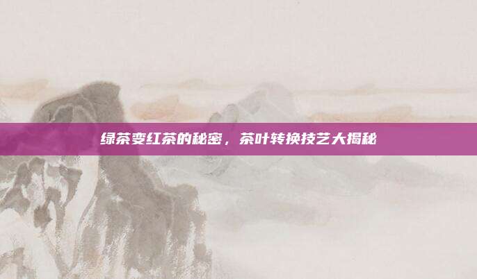 绿茶变红茶的秘密，茶叶转换技艺大揭秘