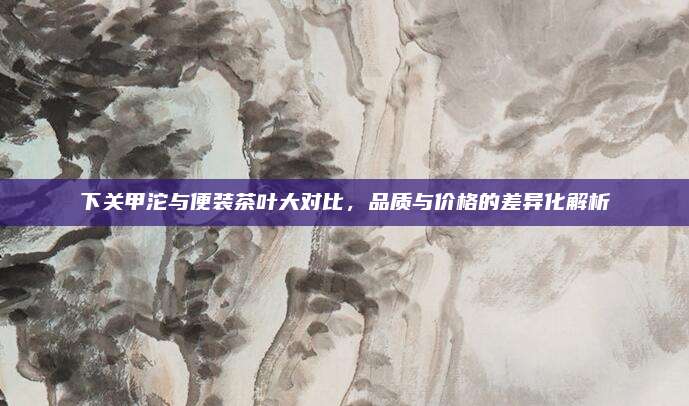 下关甲沱与便装茶叶大对比，品质与价格的差异化解析