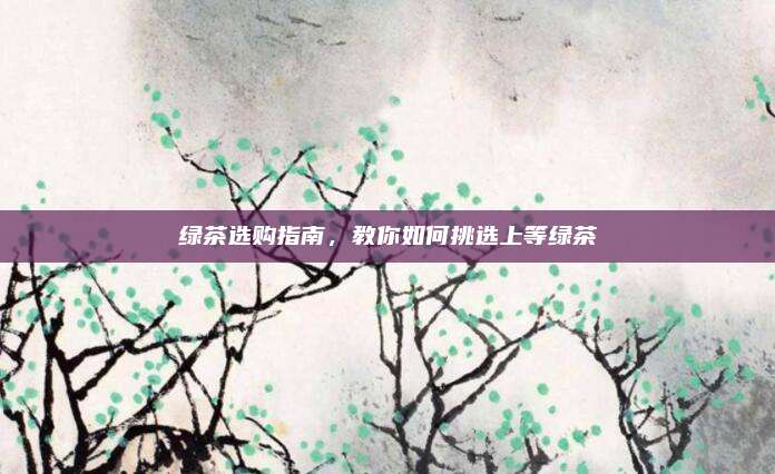绿茶选购指南，教你如何挑选上等绿茶