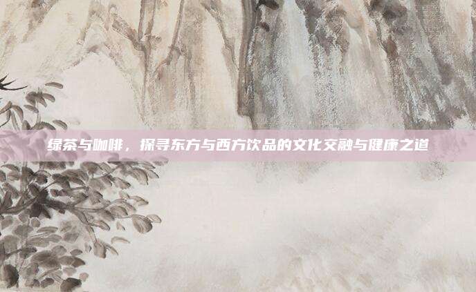绿茶与咖啡，探寻东方与西方饮品的文化交融与健康之道