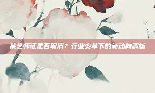 茶艺师证是否取消？行业变革下的新动向解析