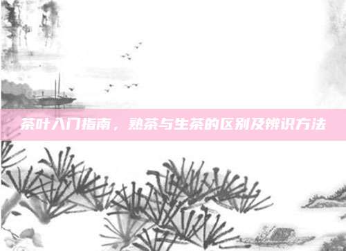 茶叶入门指南，熟茶与生茶的区别及辨识方法