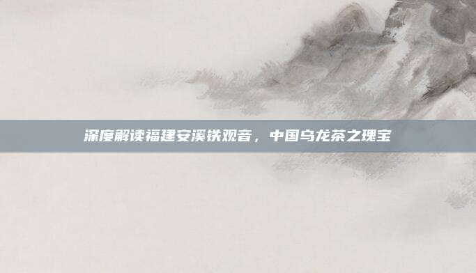 深度解读福建安溪铁观音，中国乌龙茶之瑰宝