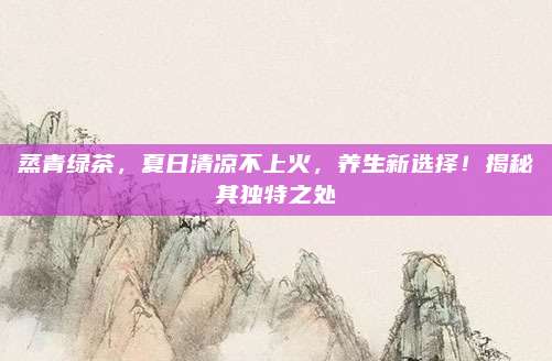 蒸青绿茶，夏日清凉不上火，养生新选择！揭秘其独特之处