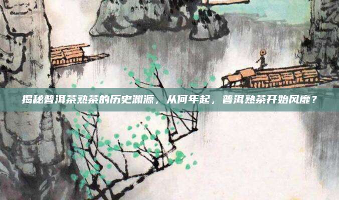 揭秘普洱茶熟茶的历史渊源，从何年起，普洱熟茶开始风靡？