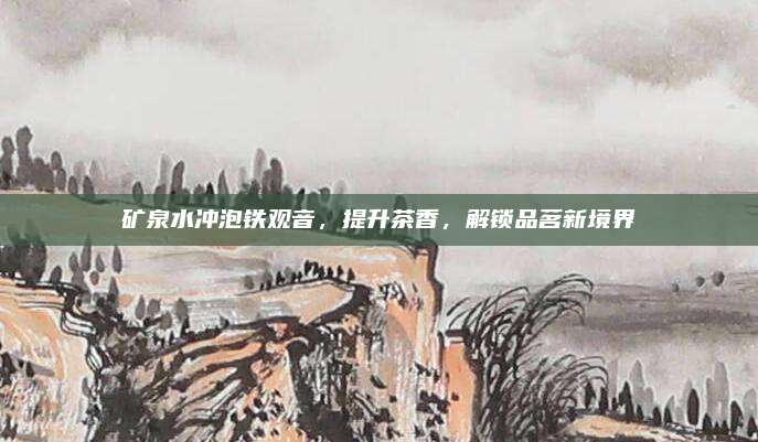 矿泉水冲泡铁观音，提升茶香，解锁品茗新境界