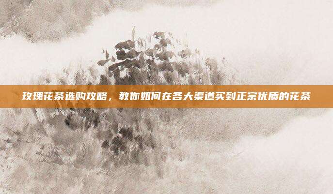玫瑰花茶选购攻略，教你如何在各大渠道买到正宗优质的花茶