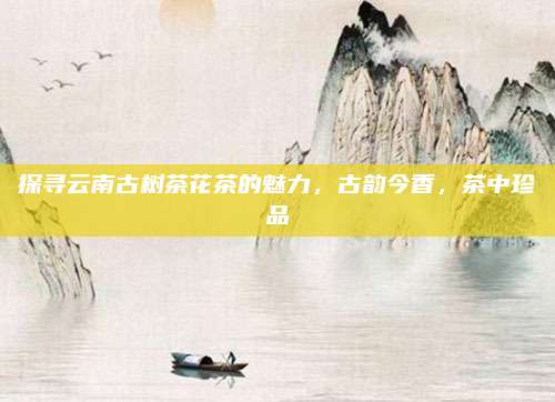 探寻云南古树茶花茶的魅力,古韵今香,茶中珍品