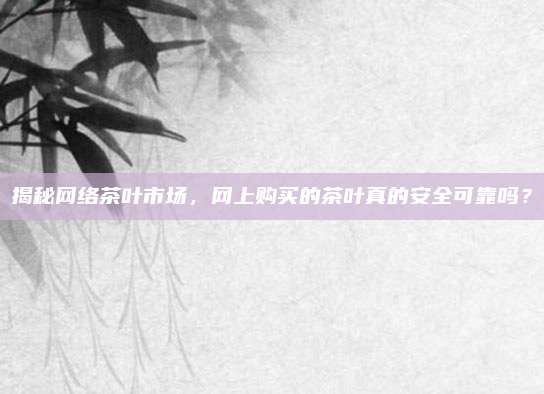 揭秘网络茶叶市场,网上购买的茶叶真的安全可靠吗?