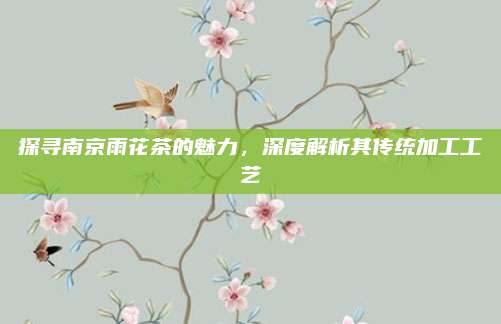 探寻南京雨花茶的魅力,深度解析其传统加工工艺