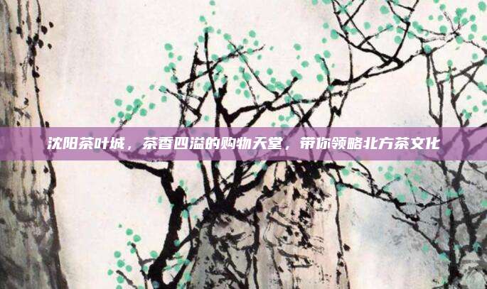 沈阳茶叶城,茶香四溢的购物天堂,带你领略北方茶文化