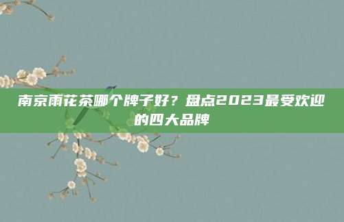 南京雨花茶哪个牌子好?盘点2023最受欢迎的四大品牌