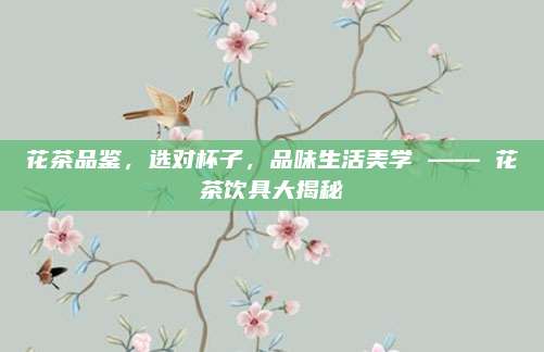 花茶品鉴,选对杯子,品味生活美学 —— 花茶饮具大揭秘