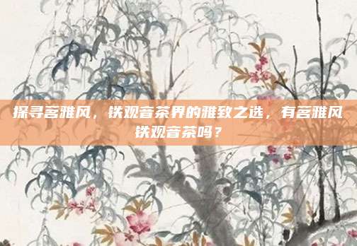 探寻茗雅风,铁观音茶界的雅致之选,有茗雅风铁观音茶吗?