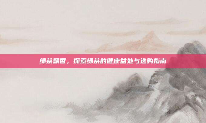 绿茶飘香，探索绿茶的健康益处与选购指南