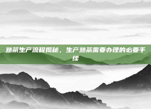 熟茶生产流程揭秘，生产熟茶需要办理的必要手续