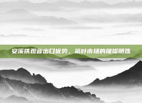 安溪铁观音出口优势,茶叶市场的璀璨明珠