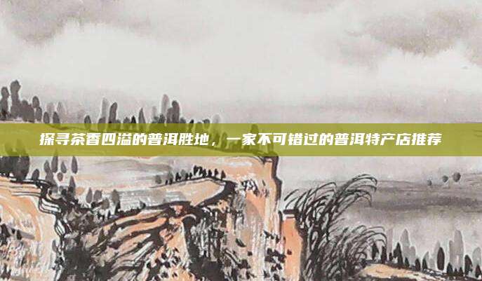 探寻茶香四溢的普洱胜地,一家不可错过的普洱特产店推荐