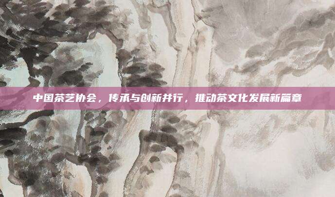 中国茶艺协会,传承与创新并行,推动茶文化发展新篇章