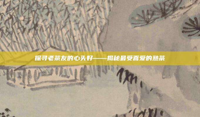 探寻老茶友的心头好——揭秘最受喜爱的熟茶