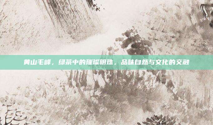 黄山毛峰，绿茶中的璀璨明珠，品味自然与文化的交融