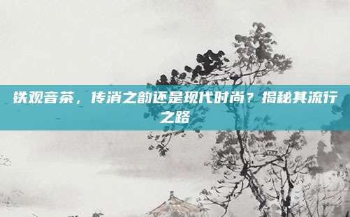 铁观音茶,传消之韵还是现代时尚?揭秘其流行之路
