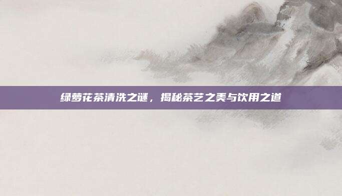 绿萝花茶清洗之谜，揭秘茶艺之美与饮用之道
