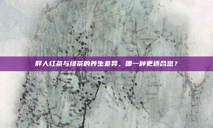 胖人红茶与绿茶的养生差异，哪一种更适合您？