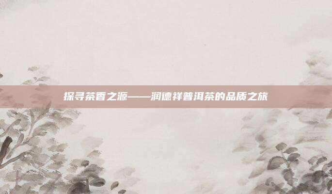 探寻茶香之源——润德祥普洱茶的品质之旅