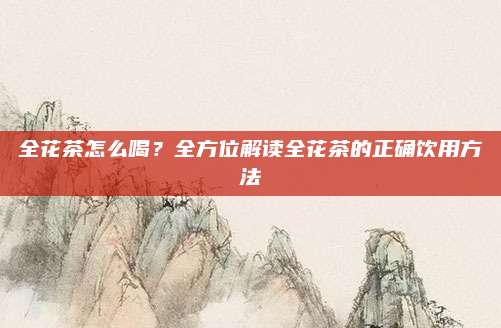全花茶怎么喝?全方位解读全花茶的正确饮用方法