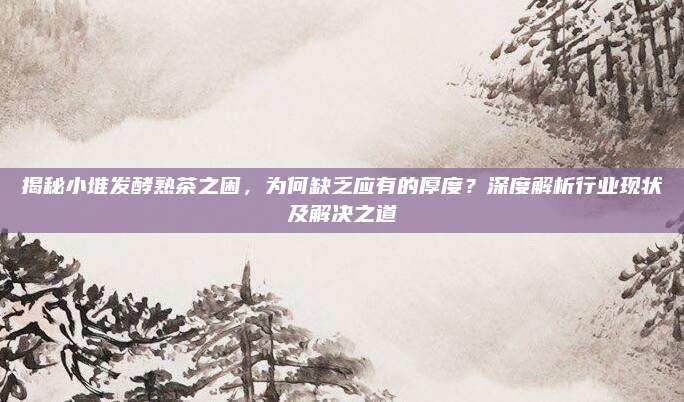 揭秘小堆发酵熟茶之困,为何缺乏应有的厚度?深度解析行业现状及解决之道