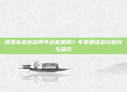 铁观音茶存放两年还能喝吗？专家解读茶叶储存与品饮