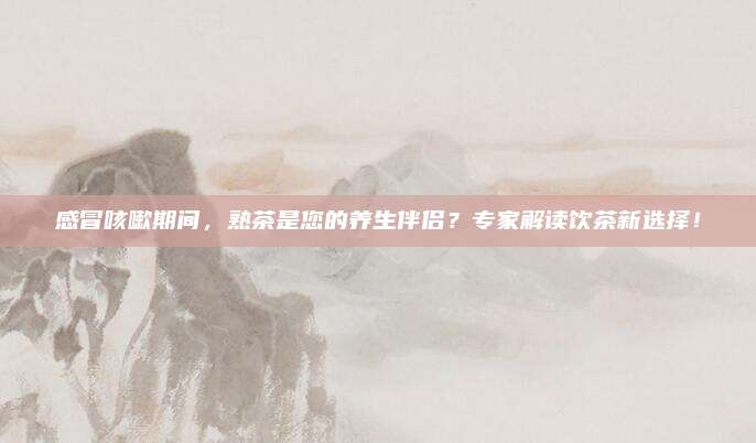 感冒咳嗽期间，熟茶是您的养生伴侣？专家解读饮茶新选择！