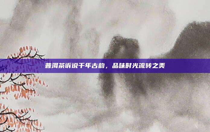 普洱茶诉说千年古韵,品味时光流转之美