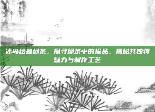 冰岛给是绿茶，探寻绿茶中的珍品，揭秘其独特魅力与制作工艺