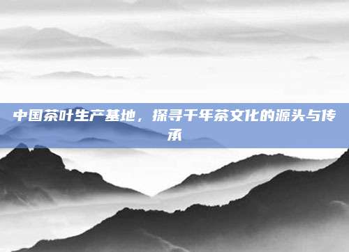 中国茶叶生产基地,探寻千年茶文化的源头与传承