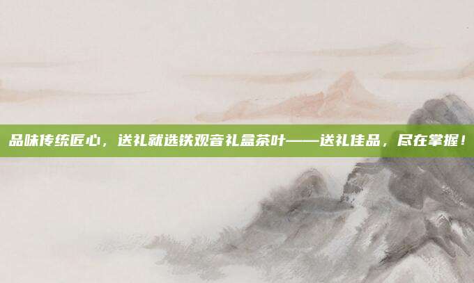 品味传统匠心,送礼就选铁观音礼盒茶叶——送礼佳品,尽在掌握!
