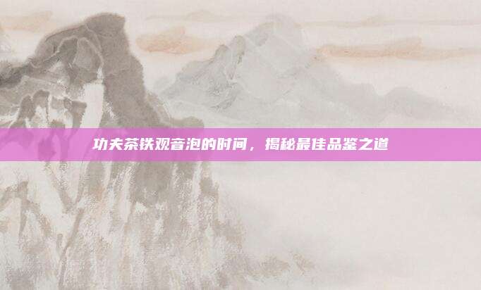 功夫茶铁观音泡的时间,揭秘最佳品鉴之道