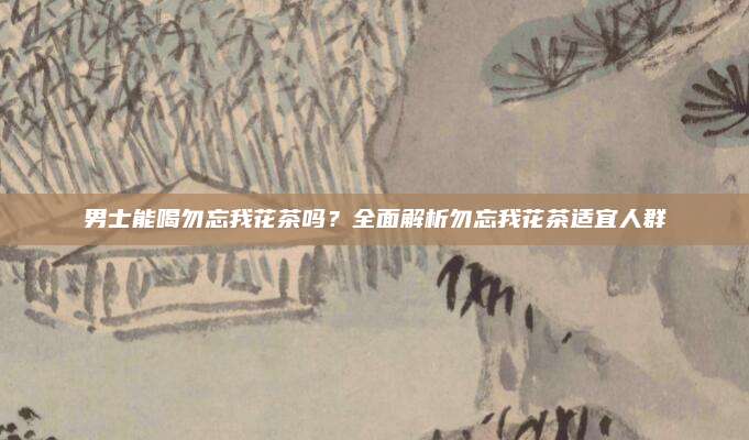男士能喝勿忘我花茶吗?全面解析勿忘我花茶适宜人群