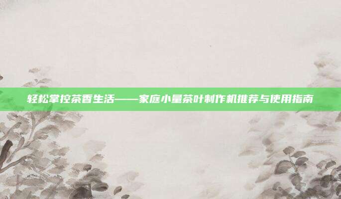 轻松掌控茶香生活——家庭小量茶叶制作机推荐与使用指南