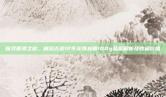探寻普洱之韵,澜沧古茶12年龙珠熟普100g品鉴解析及收藏价值