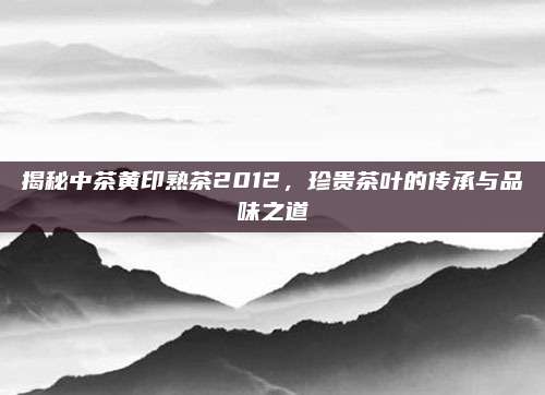 揭秘中茶黄印熟茶2012，珍贵茶叶的传承与品味之道