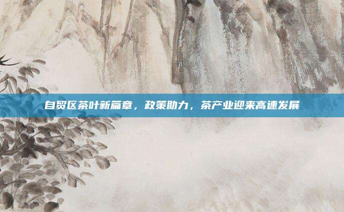 自贸区茶叶新篇章，政策助力，茶产业迎来高速发展