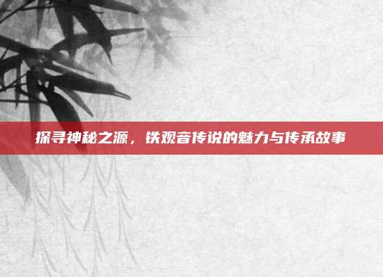 探寻神秘之源，铁观音传说的魅力与传承故事