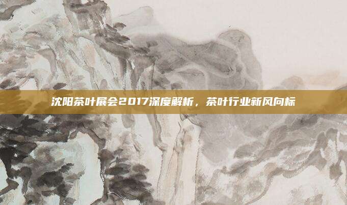 沈阳茶叶展会2017深度解析,茶叶行业新风向标