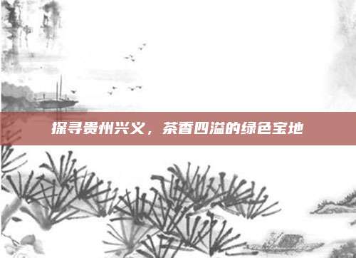 探寻贵州兴义,茶香四溢的绿色宝地
